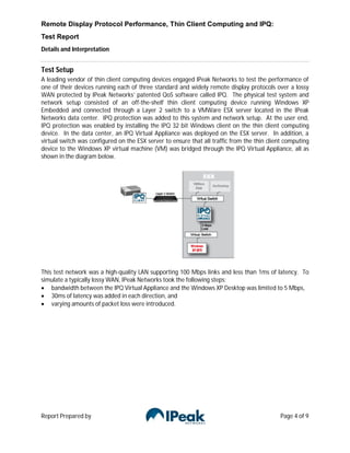 Remote Display Protocol Performance, Thin Client Computing and IPQ:
Test Report
Details and Interpretation


Test Setup
A leading vendor of thin client computing devices engaged IPeak Networks to test the performance of
one of their devices running each of three standard and widely remote display protocols over a lossy
WAN protected by IPeak Networks’ patented QoS software called IPQ. The physical test system and
network setup consisted of an off-the-shelf thin client computing device running Windows XP
Embedded and connected through a Layer 2 switch to a VMWare ESX server located in the IPeak
Networks data center. IPQ protection was added to this system and network setup. At the user end,
IPQ protection was enabled by installing the IPQ 32 bit Windows client on the thin client computing
device. In the data center, an IPQ Virtual Appliance was deployed on the ESX server. In addition, a
virtual switch was configured on the ESX server to ensure that all traffic from the thin client computing
device to the Windows XP virtual machine (VM) was bridged through the IPQ Virtual Appliance, all as
shown in the diagram below.




This test network was a high-quality LAN supporting 100 Mbps links and less than 1ms of latency. To
simulate a typically lossy WAN, IPeak Networks took the following steps:
 bandwidth between the IPQ Virtual Appliance and the Windows XP Desktop was limited to 5 Mbps,
 30ms of latency was added in each direction, and
 varying amounts of packet loss were introduced.




Report Prepared by                                                                           Page 4 of 9
 
