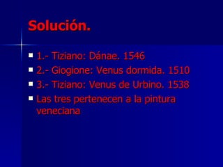 Solución. 1.- Tiziano: Dánae. 1546 2.- Giogione: Venus dormida. 1510  3.- Tiziano: Venus de Urbino. 1538 Las tres pertenecen a la pintura veneciana 