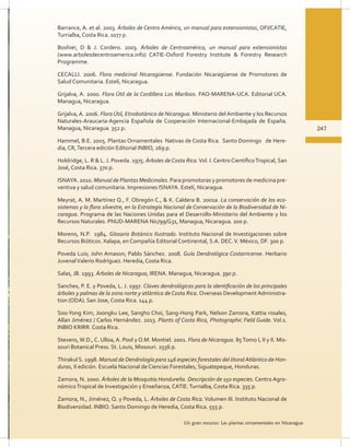 247
Un gran recurso: Las plantas ornamentales en Nicaragua
Barrance, A. et al. 2003. Árboles de Centro América, un manual para extensionistas, OFI/CATIE,
Turrialba, Costa Rica. 1077 p.
Boshier, D  J. Cordero. 2003. Árboles de Centroamérica, un manual para extensionistas
(www.arbolesdecentroamerica.info) CATIE-Oxford Forestry Institute  Forestry Research
Programme.
CECALLI. 2006. Flora medicinal Nicaragüense. Fundación Nicaragüense de Promotores de
Salud Comunitaria. Estelí, Nicaragua.
Grijalva, A. 2000. Flora Útil de la Cordillera Los Maribios. FAO-MARENA-UCA. Editorial UCA.
Managua, Nicaragua.
Grijalva, A. 2006. Flora Útil, Etnobotánica de Nicaragua. Ministerio del Ambiente y los Recursos
Naturales-Araucaria-Agencia Española de Cooperación Internacional-Embajada de España.
Managua, Nicaragua. 352 p.
Hammel, B.E. 2005. Plantas Ornamentales Nativas de Costa Rica. Santo Domingo de Here-
dia, CR,Tercera edición Editorial INBIO, 269 p.
Holdridge, L. R  L. J. Poveda. 1975. Árboles de Costa Rica.Vol. I. Centro CientíficoTropical, San
José, Costa Rica. 370 p.
ISNAYA. 2010. Manual de Plantas Medicinales. Para promotoras y promotores de medicina pre-
ventiva y salud comunitaria. Impresiones ISNAYA. Estelí, Nicaragua.
Meyrat, A. M. Martínez Q., F. Obregón C.,  K. Caldera B. 2001a. La conservación de los eco-
sistemas y la flora silvestre, en la Estrategia Nacional de Conservación de la Biodiversidad de Ni-
caragua. Programa de las Naciones Unidas para el Desarrollo-Ministerio del Ambiente y los
Recursos Naturales. PNUD-MARENA Nic/99/G31, Managua, Nicaragua. 200 p.
Moreno, N.P. 1984. Glosario Botánico Ilustrado. Instituto Nacional de Investigaciones sobre
Recursos Bióticos. Xalapa, en Compañía Editorial Continental, S.A. DEC.V. México, DF. 300 p.
Poveda Luis; John Amason; Pablo Sánchez. 2008. Guía Dendrológica Costarricense. Herbario
JuvenalValerio Rodríguez. Heredia, Costa Rica.
Salas, JB. 1993. Árboles de Nicaragua, IRENA. Managua, Nicaragua. 390 p.
Sanches, P. E. y Poveda, L. J. 1997. Claves dendrológicas para la identificación de los principales
árboles y palmas de la zona norte y atlántica de Costa Rica. Overseas Development Administra-
tion (ODA). San Jose, Costa Rica. 144 p.
Soo-Yong Kim, Joongku Lee, Sangho Choi, Sang-Hong Park, Nelson Zamora, Kattia rosales,
Allan Jiménez / Carlos Hernández. 2013. Plants of Costa Rica, Photographic Field Guide. Vol.1.
INBIO KRIRR. Costa Rica.
Stevens,W.D., C. Ulloa, A. Pool y O.M. Montiel. 2001. Flora de Nicaragua. 85Tomo I, II y II. Mis-
souri Botanical Press. St. Louis, Missouri. 2556 p.
ThirakulS. 1998. Manual de Dendrología para 146 especies forestales del litoralAtlántico de Hon-
duras, II edición. Escuela Nacional de Ciencias Forestales, Siguatepeque, Honduras.
Zamora, N. 2000. Árboles de la Mosquitia Hondureña. Descripción de 150 especies. Centro Agro-
nómicoTropical de Investigación y Enseñanza, CATIE.Turrialba, Costa Rica. 335 p.
Zamora, N., Jiménez, Q. y Poveda, L. Árboles de Costa Rica. Volumen III. Instituto Nacional de
Biodiversidad. INBIO. Santo Domingo de Heredia, Costa Rica. 555 p.
 