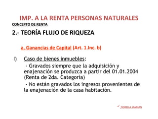 I) Caso de bienes inmuebles:
- Gravados siempre que la adquisición y
enajenación se produzca a partir del 01.01.2004
(Renta de 2da. Categoría)
- No están gravados los ingresos provenientes de
la enajenación de la casa habitación.
• Ganancias de Capital (Art. 1.Inc.b.)
 FIORELLA SAMHAN
IMP. A LA RENTA PERSONAS NATURALES
CONCEPTO DE RENTACONCEPTO DE RENTA
2.- TEORÍA FLUJO DE RIQUEZA
a. Ganancias de Capital (Art. 1.Inc. b)
 