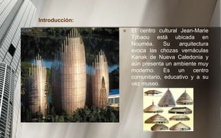Introducción:
 El centro cultural Jean-Marie
Tjibaou está ubicada en
Nouméa. Su arquitectura
evoca las chozas vernáculas
Kanak de Nueva Caledonia y
aún presenta un ambiente muy
moderno. Es un centro
comunitario, educativo y a su
vez museo.
 