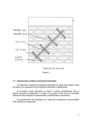 25
Figura 3
2.4 Reparaciones en Base a Hormigones Especiales
La reparación mediante hormigones especiales se utiliza para reparar nidos
de piedra o en reparación de hormigones fracturados o defectuosos.
El hormigón puede fabricarse en base a mortero predosificado más la
adición de grava en proporción 1:1 hasta 1:3 en peso, o bien como un hormigón
tradicional más la adición de plastificantes o fluidificantes y expansores.
El procedimiento de reemplazo por medio de hormigones convencionales
más utilizado es el siguiente:
 
