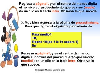 3. Muy bien regresa  a la página de  procedimiento.  Para que digitar el siguiente procedimiento. Para medio1 T#, Repite 18 [ad 4 iz 10 espera 1] fin Regresa a  página1,  y en el centro de mando digita el nombre del procedimiento que se creo ( medio1 ) da un clic en la tecla  Intro . Observa lo que sucede. Regresa a  página1,  y en el centro de mando digita el nombre del procedimiento que se creo ( medio ) da un clic en la tecla  Intro . Observa lo que sucede. 
