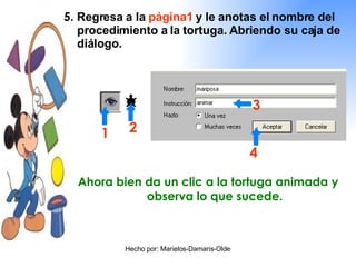 5 . Regresa a la  página1  y le anotas el nombre del procedimiento a la tortuga. Abriendo su caja de diálogo. 1 2 3 4 Ahora bien da un clic a la tortuga animada y observa lo que sucede. 