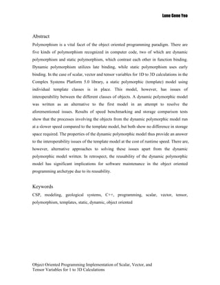 Lune Gene Yeo



Abstract
Polymorphism is a vital facet of the object oriented programming paradigm. There are
five kinds of polymorphism recognized in computer code, two of which are dynamic
polymorphism and static polymorphism, which contrast each other in function binding.
Dynamic polymorphism utilizes late binding, while static polymorphism uses early
binding. In the case of scalar, vector and tensor variables for 1D to 3D calculations in the
Complex Systems Platform 5.0 library, a static polymorphic (template) model using
individual template classes is in place. This model, however, has issues of
interoperability between the different classes of objects. A dynamic polymorphic model
was written as an alternative to the first model in an attempt to resolve the
aforementioned issues. Results of speed benchmarking and storage comparison tests
show that the processes involving the objects from the dynamic polymorphic model run
at a slower speed compared to the template model, but both show no difference in storage
space required. The properties of the dynamic polymorphic model thus provide an answer
to the interoperability issues of the template model at the cost of runtime speed. There are,
however, alternative approaches to solving these issues apart from the dynamic
polymorphic model written. In retrospect, the reusability of the dynamic polymorphic
model has significant implications for software maintenance in the object oriented
programming archetype due to its reusability.


Keywords
CSP, modeling, geological systems, C++, programming, scalar, vector, tensor,
polymorphism, templates, static, dynamic, object oriented




Object Oriented Programming Implementation of Scalar, Vector, and
Tensor Variables for 1 to 3D Calculations
 