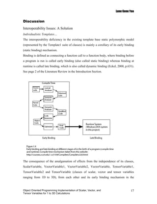 Lune Gene Yeo


Discussion
Interoperability Issues: A Solution
Individualistic Templates…
The interoperability deficiency in the existing template base static polymorphic model
(represented by the Template1 suite of classes) is mainly a corollary of its early binding
(static binding) mechanism.
Binding is defined as connecting a function call to a function body, where binding before
a program is run is called early binding (also called static binding) whereas binding at
runtime is called late binding, which is also called dynamic binding (Eckel, 2000, p.631).
See page 2 of the Literature Review in the Introduction Section.




The consequence of the amalgamation of effects from the independence of its classes,
ScalarVariable, VectorVariable1, VectorVariable2, VectorVariable, TensorVariable1,
TensorVariable2 and TensorVariable (classes of scalar, vector and tensor variables
ranging from 1D to 3D), from each other and its early binding mechanism in the



Object Oriented Programming Implementation of Scalar, Vector, and                      17
Tensor Variables for 1 to 3D Calculations
 
