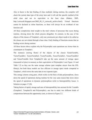 Lune Gene Yeo

Also in factor is the late binding of class methods: during runtime, the compiler will
check the current data type of the array item and it will call the specific method of the
child   class    and   not   its   equivalent   in   the   base     class     (Shaker,   2005,
http://cairocafe.blogspot.com/2005_09_11_cairocafe_archive.html).           Virtual   functions
cannot be declared as inline functions, so there will always be an overhead of one
function call.
All these complexities lend weight to the total volume of processes that occur during
runtime, slowing down the whole process altogether. In contrast, in the case of the
objects of the classes of Template1, only one constructor per object needs to be called as
the classes are not related through a base class. Early binding of functions means that no
binding occurs during runtime.
All these factors above explain why the Polymorphic suite operations are slower than its
counterparts in Template1.
The instances (storing floats) of the objects of the classes ScalarVariable,
VectorVariable1, VectorVariable2, VectorVariable, TensorVariable1, TensorVariable2
and TensorVariable from Template1b take up the same amount of storage space
(measured in bytes) in memory as their equivalents in Polymorphic1 (see Figure 1.8 and
Table 1.2) as they use the same storage scheme (pair template structs from the STL
library), but both these models are less efficient in storage space needs compared to
Template1, which stores the same data in two separate types.
This storage scheme using pairs, which works on the basis of data polymorphism, slows
down the speed of operations during runtime for the very same reason that slows down
the speed of operations in dynamic polymorphism (refer to Interoperability Issues: A
Solution on pages 17-20).
Taking factors of speed, storage and ease of interoperability into account for the 3 models
(Template1, Template1b and Polymorphic), one has to make two different kinds of
compromises between the opportunity costs, as shown in Figure 2.2.




Object Oriented Programming Implementation of Scalar, Vector, and                           22
Tensor Variables for 1 to 3D Calculations
 