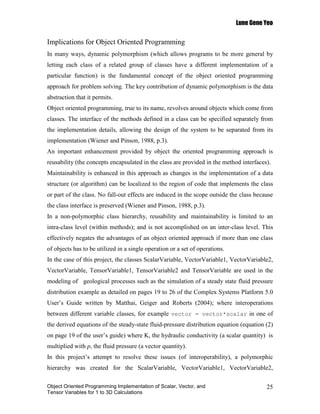 Lune Gene Yeo


Implications for Object Oriented Programming
In many ways, dynamic polymorphism (which allows programs to be more general by
letting each class of a related group of classes have a different implementation of a
particular function) is the fundamental concept of the object oriented programming
approach for problem solving. The key contribution of dynamic polymorphism is the data
abstraction that it permits.
Object oriented programming, true to its name, revolves around objects which come from
classes. The interface of the methods defined in a class can be specified separately from
the implementation details, allowing the design of the system to be separated from its
implementation (Wiener and Pinson, 1988, p.3).
An important enhancement provided by object the oriented programming approach is
reusability (the concepts encapsulated in the class are provided in the method interfaces).
Maintainability is enhanced in this approach as changes in the implementation of a data
structure (or algorithm) can be localized to the region of code that implements the class
or part of the class. No fall-out effects are induced in the scope outside the class because
the class interface is preserved (Wiener and Pinson, 1988, p.3).
In a non-polymorphic class hierarchy, reusability and maintainability is limited to an
intra-class level (within methods); and is not accomplished on an inter-class level. This
effectively negates the advantages of an object oriented approach if more than one class
of objects has to be utilized in a single operation or a set of operations.
In the case of this project, the classes ScalarVariable, VectorVariable1, VectorVariable2,
VectorVariable, TensorVariable1, TensorVariable2 and TensorVariable are used in the
modeling of geological processes such as the simulation of a steady state fluid pressure
distribution example as detailed on pages 19 to 26 of the Complex Systems Platform 5.0
User’s Guide written by Matthai, Geiger and Roberts (2004); where interoperations
between different variable classes, for example vector = vector*scalar in one of
the derived equations of the steady-state fluid-pressure distribution equation (equation (2)
on page 19 of the user’s guide) where K, the hydraulic conductivity (a scalar quantity) is
multiplied with p, the fluid pressure (a vector quantity).
In this project’s attempt to resolve these issues (of interoperability), a polymorphic
hierarchy was created for the ScalarVariable, VectorVariable1, VectorVariable2,

Object Oriented Programming Implementation of Scalar, Vector, and                        25
Tensor Variables for 1 to 3D Calculations
 