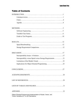 Lune Gene Yeo


Table of Contents
INTRODUCTION………………………………………………………………..1
       Literature review…………………………………………………….……1
       Claim.……………………………………………………………….…….4
       Agenda…………………………………………………….……...............4


METHODS………………………………………………………………….……5
       Software Engineering………………………………………………….…5
       Variable Class Suites………………………………………………….….6
       Guide to Test Programs………………………………………………….10


RESULTS………………………………………………………………………..12
       Speed Benchmarking…………………………………………………….12
       Storage Requirement Comparisons………………………………………15


DISCUSSION……………………………………………………………………17
       Interoperability Issues: A Solution …………………………………...….17
       Interoperability versus Speed versus Storage Requirements………..……21
       Limitations of the Models Tested ……………………………….….……23
       Implications for Object Oriented Programming……………………..…...25


CONCLUSIONS…………………………………………………………..……..27


ACKNOWLEDGEMENTS……………………………………………….…...…28


LIST OF REFERENCES………………………………………………..…….….29


LISTS OF TABLES AND FIGURES…………………………………….…...….31


APPENDIX……………………………………………………………….…...….33

Object Oriented Programming Implementation of Scalar, Vector, and
Tensor Variables for 1 to 3D Calculations
 
