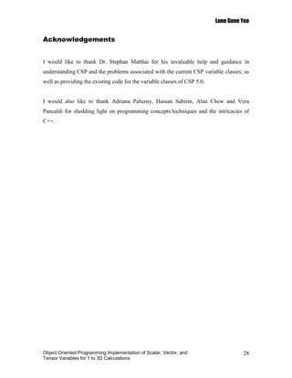 Lune Gene Yeo


Acknowledgements


I would like to thank Dr. Stephan Matthai for his invaluable help and guidance in
understanding CSP and the problems associated with the current CSP variable classes; as
well as providing the existing code for the variable classes of CSP 5.0.


I would also like to thank Adriana Paluzny, Hassan Sabirin, Alan Chew and Vera
Pancaldi for shedding light on programming concepts/techniques and the intricacies of
C++.




Object Oriented Programming Implementation of Scalar, Vector, and                    28
Tensor Variables for 1 to 3D Calculations
 