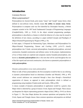 Lune Gene Yeo


Introduction
Literature Review
What is polymorphism?
Polymorphism (in Ancient Greek, poly means “many” and “morph” means form), when
defined in non-software terms, literally means the ability to assume many forms.
Polymorphism in computer code was first identified by Christopher Strachey, a British
computer scientist in his 1967 book Fundamental Concepts of Programming Languages
(Campbell-Kelly, 1985, p. 19-42). In the object oriented programming paradigm,
polymorphism is described as a feature in which the behavior of a class may be reused in
the definition of new classes, according to a paper entitled Concepts and Paradigms of
Object-Oriented Programming by Wegner (1990, p. 10).
In their paper, A Proposal for Harmonising Types, Inheritance and Polymorphism For
Object-Oriented Programming, Simons and Cowling (1992, p.16-17) classify
polymorphism into 5 kinds: universal polymorphism, bounded polymorphism, universal
construction, bounded construction and arbitrary union. In this project, implementations
of two of these kinds are explored and compared, namely bounded polymorphism, also
known as dynamic polymorphism (this is the term that will be used throughout the rest
of the this report) and universal construction, also known as parametric polymorphism or
static polymorphism.


Dynamic polymorphism versus static polymorphism
When we talk of basic polymorphism, the first assumption would be that we are referring
to dynamic polymorphism based on inheritance (Gunther and Mitchell, 1994, p. 497)
where several subclasses are connected through a base class through a hierarchical
organization of classes; as opposed to static polymorphism which is defined as
programming using templates (Vandevoorde and Josuttis, 2006, p.240).
A classic example of dynamic polymorphism in application would be a generic class
Shape which is inherited by a group of classes: Circle, Square and Triangle. These classes
are blueprints for objects representing geometric shapes (Eckel, 2000, p. 39-41) as shown
in Figure 1.1. The class Shape declares the common operations and properties for the
Circle, Square and Triangle classes: these common operations and properties are defined

Object Oriented Programming Implementation of Scalar, Vector, and                       1
Tensor Variables for 1 to 3D Calculations
 
