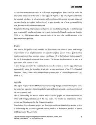 Lune Gene Yeo

An obvious answer to this would be to dynamic polymorphism. Thus, it will be easier for
any future extension in the form of new types of objects, if the new objects conform to
the original interface. In object-oriented polymorphism, the original program does not
even need to be recompiled (only relinked) in order to make use of new types exhibiting
new, but interface-conformant behaviour.
In dynamic binding, heterogeneous collections are handled elegantly, the executable code
size is potentially smaller and code can be entirely compiled (Vandevoorde and Josuttis,
2006, p. 238). This was therefore a natural choice in the search for a viable solution to the
abovementioned problem.


Claim
The aim of this project is to compare the performance in terms of speed and storage
requirements of an implementation of separate template classes with a polymorphic
implementation of these template classes (see Figure 1.5 in the Methods Section, page 9)
for the 3 dimensional unions of these classes. The current implementation is used as a
benchmark with a speed of one.
A new storage system for the variable classes was also written to resolve type differences
automatically using the template struct pair, a core component of the STL (Standard
Template Library) library which stores heterogeneous pairs of values (Stepanov and Lee,
1995, p. 5).


Agenda
The report begins with the Methods section detailing changes done to the original suite,
the important steps in writing the code for each different suite and a short description of
the test programs used.
This is followed by the Results section which contains graphs and measurements of the
speed and storage performances of the class suites. The results and implications of this
project are then discussed in the Discussion section.
Conclusions drawn from the project are then expressed in the Conclusions section, which
is followed by the Acknowledgements section, the List of References, the List of Tables
and Figures and the Appendix.

Object Oriented Programming Implementation of Scalar, Vector, and                          4
Tensor Variables for 1 to 3D Calculations
 
