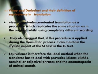 1.1 Vinay and Darbelnet and their definition of
equivalence in translation
 viewed equivalence-oriented translation as a
procedure which 'replicates the same situation as in
the original, whilst using completely different wording'
 They also suggest that, if this procedure is applied
during the translation process, it can maintain the
stylistic impact of the SL text in the TL text.
 Equivalence is therefore the ideal method when the
translator has to deal with proverbs, idioms, clichés,
nominal or adjectival phrases and the onomatopoeia
of animal sounds.
 