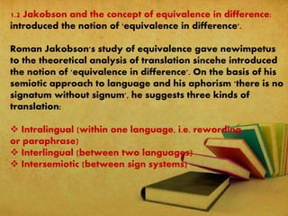 1.2 Jakobson and the concept of equivalence in difference:
introduced the notion of 'equivalence in difference'.
Roman Jakobson's study of equivalence gave newimpetus
to the theoretical analysis of translation sincehe introduced
the notion of 'equivalence in difference'. On the basis of his
semiotic approach to language and his aphorism 'there is no
signatum without signum', he suggests three kinds of
translation:
 Intralingual (within one language, i.e. rewording
or paraphrase)
 Interlingual (between two languages)
 Intersemiotic (between sign systems)
 