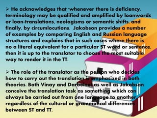  He acknowledges that 'whenever there is deficiency,
terminology may be qualified and amplified by loanwords
or loan-translations, neologisms or semantic shifts, and
finally, by circumlocutions. Jakobson provides a number
of examples by comparing English and Russian language
structures and explains that in such cases where there is
no a literal equivalent for a particular ST word or sentence,
then it is up to the translator to choose the most suitable
way to render it in the TT.
 The role of the translator as the person who decides
how to carry out the translation is emphasized in both
theories. Both Vinay and Darbelnet as well as Jakobson
conceive the translation task as something which can
always be carried out from one language to another,
regardless of the cultural or grammatical differences
between ST and TT.
 