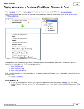 Report Designer 192
© 2011 DevExpress Inc. 192
Display Values from a Database (Bind Report Elements to Data)
Report controls can either display static information or dynam ic data fetched from the bound database.
Data-bound controls are indicated by a yellow database icon in their top-right corner, both in the Design Panel
and Report Explorer.
To embed dynamic information to a report, if this information is contained in the report's data source, this can
easily be done using one of the following approaches.
Using the Field List
Using the Smart Tag
Using the Property Grid
After a control is bound to data, you may wish to employ additional features, which are listed in the final section of
this document.
Special Capabilities
Using the Field List
To bind an existing report control to a data field, click the required field item in the Field List, and then
drag and drop it onto the control. The yellow database icon inside it will indicate that it's been successfully
bound.
 