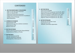 REPORTE MACROECONÓMICO
2
CONTENIDO
1. SECTOR MONETARIO Y FINANCIERO
Saldo en Caja del Tesoro Nacional
Saldo en Caja del IESS
Captaciones Panorama Financiero
Captaciones Panorama Financiero Cuasidinero
Crédito al Sector Privado
Oferta Monetaria
2. COMERCIO EXTERIOR
Importaciones FOB
Importaciones por uso y destino económico
Exportaciones FOB
Balanza Comercial
3. SECTOR EXTERNO
Reserva Internacional de Libre Disponibilidad
Deuda Externa Pública y Privada
4. SECTOR REAL
Tasa de Variación del PIB
Tasa de variación de inflación
Desocupación y Subocupación
5. SECTOR FISCAL
Operaciones del SPNF
Operaciones del Presupuesto Cod. En-Dic. 2014
Ingresos Presupuesto Codificado En- Dic. 2014.
Gastos Presupuesto Codificado En- Dic. 2014.
Operaciones del Presupuesto En- Dic. 2014.
Ingresos, Gastos Presupuesto En- Dic. 2014.
6. SECTOR PETROLERO
Producción de Petróleo Crudo
Exportación Crudo
Subsidio a derivados importados
3
3
3
4
5
6
7
8
8
10
12
14
16
16
16
17
17
19
19
20
20
21
22
22
23
24
25
26
27
28
 