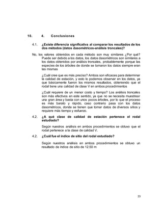 23
10. 4. Conclusiones
4.1. ¿Existe diferencia significativa al comparar los resultados de los
dos métodos (datos dasométricos-análisis troncales)?
No, los valores obtenidos en cada método son muy similares ¿Por qué?
Puede ser debido a los datos, los datos dasométricos son similares a
los datos obtenidos por análisis troncales, probablemente porque las
especies de los árboles de donde se tomaron los datos siempre eran
las mismas
¿Cuál cree que es más preciso? Ambos son eficaces para determinar
la calidad de estación, y esto lo podemos observar en los datos, ya
que básicamente fueron los mismos resultados, obteniendo que el
rodal tiene una calidad de clase V en ambos procedimientos
¿Cuál requiere de un menor costo y tiempo? Los análisis troncales
son más efectivos en este sentido, ya que no se necesita muestrear
una gran área y basta con unos pocos árboles, por lo que el proceso
es más barato y rápido, caso contrario pasa con los datos
dasométricos, donde se tienen que tomar datos de diversos sitios y
requiere más tiempo y esfuerzo.
4.2. ¿A qué clase de calidad de estación pertenece el rodal
estudiado?
Según nuestros análisis en ambos procedimientos se obtuvo que el
rodal pertenece a la clase de calidad V.
4.2. ¿Cuál fue el índice de sitio del rodal estudiado?
Según nuestros análisis en ambos procedimientos se obtuvo un
resultado de índice de sitio de 12.50 m
 