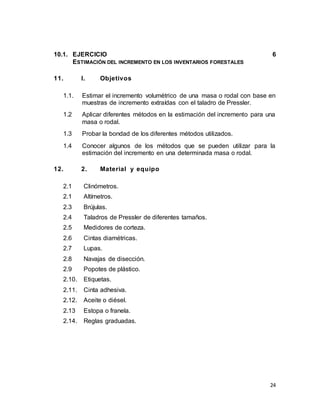 24
10.1. EJERCICIO 6
ESTIMACIÓN DEL INCREMENTO EN LOS INVENTARIOS FORESTALES
11. I. Objetivos
1.1. Estimar el incremento volumétrico de una masa o rodal con base en
muestras de incremento extraídas con el taladro de Pressler.
1.2 Aplicar diferentes métodos en la estimación del incremento para una
masa o rodal.
1.3 Probar la bondad de los diferentes métodos utilizados.
1.4 Conocer algunos de los métodos que se pueden utilizar para la
estimación del incremento en una determinada masa o rodal.
12. 2. Material y equipo
2.1 Clinómetros.
2.1 Altímetros.
2.3 Brújulas.
2.4 Taladros de Pressler de diferentes tamaños.
2.5 Medidores de corteza.
2.6 Cintas diamétricas.
2.7 Lupas.
2.8 Navajas de disección.
2.9 Popotes de plástico.
2.10. Etiquetas.
2.11. Cinta adhesiva.
2.12. Aceite o diésel.
2.13 Estopa o franela.
2.14. Reglas graduadas.
 