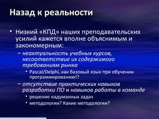 Назад к реальности Низкий «КПД» наших преподавательских усилий кажется вполне объяснимым и закономерным: неактуальность учебных курсов, несоответствие их содержимого требованиям рынка   Pascal/Delphi , как базовый язык при обучении программированию!? отсутствие практических навыков разработки ПО  и  навыков работы в команде   решение надуманных задач методологии? Какие методологии? 