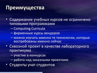 Преимущества Содержание учебных курсов не ограничено типовыми программами  Computing Curricula   фирменные курсы вендоров  можно изучать именно те технологии, которые востребованы именно сейчас Сквозной проект в качестве лабораторного практикума  участие в конкурсах работа над заказными проектами  Студенты учат студентов  