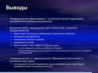 Выводы «Неформальное образование» – отличный способ подготовить конкурентоспособных специалистов Выпускник ВУЗа, прошедший через такой клуб, к моменту трудоустройства будет иметь несколько публикаций в серьезных изданиях несколько сертификатов актуальные знания и навыки  уверенность в себе ему не грозит «шок первого рабочего дня» он уже побывал в реальных рабочих ситуациях получил опыт командной разработки и использования актуальных стандартов и методологий. «Неформальное» и «официальное» образование дополняют и усиливают друг друга это хороший способ поддержать пошатнувшуюся ныне  репутацию университетских и научных степеней 