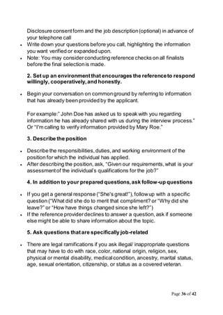 Page 36 of 42
Disclosure consentform and the job description(optional) in advance of
your telephone call
 Write down your questions before you call, highlighting the information
you want verified or expanded upon.
 Note: You may considerconducting reference checks on all finalists
before the final selectionis made.
2. Set up an environmentthat encourages the referenceto respond
willingly, cooperatively,and honestly.
 Begin your conversation on commonground by referring to information
that has already been provided by the applicant.
For example:” John Doe has asked us to speak with you regarding
information he has already shared with us during the interview process.”
Or “I'm calling to verify information provided by Mary Roe.”
3. Describe the position
 Describe the responsibilities,duties,and working environment of the
position for which the individual has applied.
 After describing the position, ask, “Given our requirements,what is your
assessmentof the individual’s qualifications for the job?”
4. In addition to your prepared questions,ask follow-up questions
 If you get a general response (“She's great!”),followup with a specific
question (“What did she do to merit that compliment? or “Why did she
leave?” or “How have things changed since she left?”)
 If the reference providerdeclines to answer a question, ask if someone
else might be able to share information about the topic.
5. Ask questions thatare specifically job-related
 There are legal ramifications if you ask illegal/ inappropriate questions
that may have to do with race, color, national origin, religion, sex,
physical or mental disability, medicalcondition, ancestry, marital status,
age, sexual orientation, citizenship, or status as a covered veteran.
 