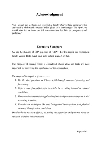 Page 4 of 42
Acknowledgment
“we would like to thank our respectable faculty Zakiya Binte Jamal gave for
the valuable advice and support she has given us in the writing of this report. we
would also like to thank our full team members for their encouragement and
guidance.”
Executive Summary
We are the students of BBA program of IUBAT. For this reason our respectable
faculty Zakiya Binte Jamal gave us to submit a report on that.
The propose of making report is considered whose ideas and facts are most
important for conveying the significance of the organization.
The scope of the report is given ……….
1. Decide what positions we’ll have to fill through personnel planning and
forecasting.
2. Build a pool of candidates for these jobs by recruiting internal or external
candidates.
3. Have candidatescomplete application forms and perhapsundergoan initial
screening interview.
4. Use selection techniques like tests, background investigations, and physical
exams to identify viable candidates.
Decide who to make an offer to, by having the supervisor and perhaps others on
the team interview the candidates
 