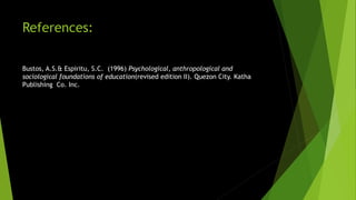 References:
Bustos, A.S.& Espiritu, S.C. (1996) Psychological, anthropological and
sociological foundations of education(revised edition II). Quezon City. Katha
Publishing Co. Inc.
 