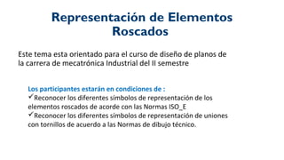 Representación de Elementos
Roscados
Este tema esta orientado para el curso de diseño de planos de
la carrera de mecatrónica Industrial del II semestre
Los participantes estarán en condiciones de :
Reconocer los diferentes símbolos de representación de los
elementos roscados de acorde con las Normas ISO_E
Reconocer los diferentes símbolos de representación de uniones
con tornillos de acuerdo a las Normas de dibujo técnico.
 