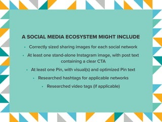A SOCIAL MEDIA ECOSYSTEM MIGHT INCLUDE
•	 Correctly sized sharing images for each social network
•	 At least one stand-alone Instagram image, with post text
containing a clear CTA
•	 At least one Pin, with visual(s) and optimized Pin text
•	 Researched hashtags for applicable networks
•	 Researched video tags (if applicable)
 