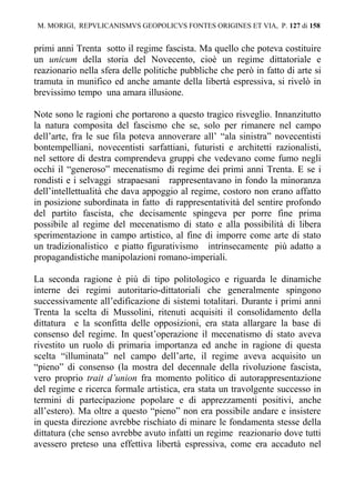 M. MORIGI, REPVLICANISMVS GEOPOLICVS FONTES ORIGINES ET VIA, P. 127 di 158 
primi anni Trenta sotto il regime fascista. Ma quello che poteva costituire 
un unicum della storia del Novecento, cioè un regime dittatoriale e 
reazionario nella sfera delle politiche pubbliche che però in fatto di arte si 
tramuta in munifico ed anche amante della libertà espressiva, si rivelò in 
brevissimo tempo una amara illusione. 
Note sono le ragioni che portarono a questo tragico risveglio. Innanzitutto 
la natura composita del fascismo che se, solo per rimanere nel campo 
dell’arte, fra le sue fila poteva annoverare all’ “ala sinistra” novecentisti 
bontempelliani, novecentisti sarfattiani, futuristi e architetti razionalisti, 
nel settore di destra comprendeva gruppi che vedevano come fumo negli 
occhi il “generoso” mecenatismo di regime dei primi anni Trenta. E se i 
rondisti e i selvaggi strapaesani rappresentavano in fondo la minoranza 
dell’intellettualità che dava appoggio al regime, costoro non erano affatto 
in posizione subordinata in fatto di rappresentatività del sentire profondo 
del partito fascista, che decisamente spingeva per porre fine prima 
possibile al regime del mecenatismo di stato e alla possibilità di libera 
sperimentazione in campo artistico, al fine di imporre come arte di stato 
un tradizionalistico e piatto figurativismo intrinsecamente più adatto a 
propagandistiche manipolazioni romano-imperiali. 
La seconda ragione è più di tipo politologico e riguarda le dinamiche 
interne dei regimi autoritario-dittatoriali che generalmente spingono 
successivamente all’edificazione di sistemi totalitari. Durante i primi anni 
Trenta la scelta di Mussolini, ritenuti acquisiti il consolidamento della 
dittatura e la sconfitta delle opposizioni, era stata allargare la base di 
consenso del regime. In quest’operazione il mecenatismo di stato aveva 
rivestito un ruolo di primaria importanza ed anche in ragione di questa 
scelta “illuminata” nel campo dell’arte, il regime aveva acquisito un 
“pieno” di consenso (la mostra del decennale della rivoluzione fascista, 
vero proprio trait d’union fra momento politico di autorappresentazione 
del regime e ricerca formale artistica, era stata un travolgente successo in 
termini di partecipazione popolare e di apprezzamenti positivi, anche 
all’estero). Ma oltre a questo “pieno” non era possibile andare e insistere 
in questa direzione avrebbe rischiato di minare le fondamenta stesse della 
dittatura (che senso avrebbe avuto infatti un regime reazionario dove tutti 
avessero preteso una effettiva libertà espressiva, come era accaduto nel 
 