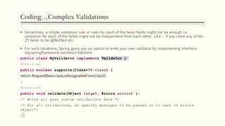 Coding…Complex Validations
 Sometimes, a simple validation rule or rules for each of the bean fields might not be enough i.e.
validation for each of the fields might not be independent from each other. Like – if you need any of the
25 fields to be @NotNull etc.
 For such situations, Spring gives you an option to write your own validator by implementing interface-
org.springframework.validation.Validator
public class MyValidator implements Validator {
@Override
public boolean supports(Class<?> clazz) {
return RequestBean.class.isAssignableFrom(clazz);
}
@Override
public void validate(Object target, Errors errors) {}
/* Write all your custom validations here */
/* For all validations, do specify messages to be passed on to user in errors
object*/
}
 