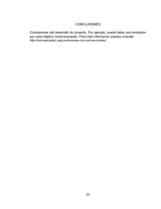23
CONCLUSIONES
Conclusiones del desarrollo de proyecto. Por ejemplo, puede haber una conclusión
por cada objetivo inicial propuesto. Para más información puedes consulta:
http://normasicontec.org/conclusiones-con-normas-icontec/
 