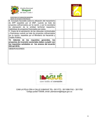 SECRETARIA DE PLANEACION MUNICIPAL
GRUPO DE ESTUDIOS ESTRATÉGICOS
6
B. Concepto favorable sobre la utilización del mecanismo
de APP expedido por el DNP, cuando se trate de
proyectos cofinanciados por la nación, o por la secretaria
de planeación de la entidad territorial respectiva,
tratándose de proyectos financiados por estos.
C. Copia de la aprobación de las cláusulas contractuales
y financieras cuando se trate de proyectos cofinanciados
por la nación, expedida por el Ministerio de Hacienda y
Crédito Público.
19. Además de los requisitos generales, los
proyectos de inversión sectoriales deben cumplir con
los requisitos señalados en los anexos del acuerdo
038 del 2016.
OBSERVACIONES:
CAM LA POLA CRA 4 CALLE 6 IBAGUE TEL- 2611773 - 2611896 FAX – 2611762
Código postal 730006, email: planeacion@ibague.gov.co
 