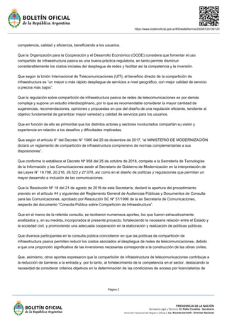 https://www.boletinoficial.gob.ar/#!DetalleNorma/200887/20190129
Página 2
competencia, calidad y eficiencia, beneficiando a los usuarios.
Que la Organización para la Cooperación y el Desarrollo Económico (OCDE) considera que fomentar el uso
compartido de infraestructura pasiva es una buena práctica regulatoria, en tanto permite disminuir
considerablemente los costos iniciales del despliegue de redes y facilitar así la competencia y la inversión.
Que según la Unión Internacional de Telecomunicaciones (UIT), el beneficio directo de la compartición de
infraestructura es “un mayor o más rápido despliegue de servicios a nivel geográfico, con mejor calidad de servicio
o precios más bajos”.
Que la regulación sobre compartición de infraestructura pasiva de redes de telecomunicaciones es por demás
compleja y supone un estudio interdisciplinario, por lo que es recomendable considerar la mayor cantidad de
sugerencias, recomendaciones, opiniones y propuestas en pos del diseño de una regulación eficiente, tendiente al
objetivo fundamental de garantizar mayor variedad y calidad de servicios para los usuarios.
Que en función de ello es primordial que los distintos actores y sectores involucrados compartan su visión y
experiencia en relación a los desafíos y dificultades implicadas.
Que según el artículo 6° del Decreto N° 1060 del 20 de diciembre de 2017, “el MINISTERIO DE MODERNIZACIÓN
dictará un reglamento de compartición de infraestructura comprensivo de normas complementarias a sus
disposiciones”.
Que conforme lo establece el Decreto Nº 958 del 25 de octubre de 2018, compete a la Secretaría de Tecnologías
de la Información y las Comunicaciones asistir al Secretario de Gobierno de Modernización en la interpretación de
las Leyes N° 19.798, 20.216, 26.522 y 27.078, así como en el diseño de políticas y regulaciones que permitan un
mayor desarrollo e inclusión de las comunicaciones.
Que la Resolución Nº 18 del 21 de agosto de 2018 de esta Secretaría, declaró la apertura del procedimiento
previsto en el artículo 44 y siguientes del Reglamento General de Audiencias Públicas y Documentos de Consulta
para las Comunicaciones, aprobado por Resolución SC Nº 57/1996 de la ex Secretaría de Comunicaciones,
respecto del documento “Consulta Pública sobre Compartición de Infraestructura”.
Que en el marco de la referida consulta, se recibieron numerosos aportes, los que fueron exhaustivamente
analizados y, en su medida, incorporados al presente proyecto, fortaleciendo la necesaria relación entre el Estado y
la sociedad civil, y promoviendo una adecuada cooperación en la elaboración y realización de políticas públicas.
Que diversos participantes en la consulta pública coincidieron en que las políticas de compartición de
infraestructura pasiva permiten reducir los costos asociados al despliegue de redes de telecomunicaciones, debido
a que una proporción significativa de las inversiones necesarias corresponde a la construcción de las obras civiles.
Que, asimismo, otros aportes expresaron que la compartición de infraestructura de telecomunicaciones contribuye a
la reducción de barreras a la entrada y, por lo tanto, al fortalecimiento de la competencia en el sector, destacando la
necesidad de considerar criterios objetivos en la determinación de las condiciones de acceso por licenciatarios de
 