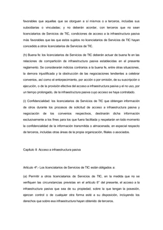 favorables que aquellas que se otorguen a sí mismos o a terceros, incluidas sus
subsidiarias o vinculadas; y no deberán acordar, con terceros que no sean
licenciatarios de Servicios de TIC, condiciones de acceso a la infraestructura pasiva
más favorables que las que estos sujetos no licenciatarios de Servicios de TIC hayan
concedido a otros licenciatarios de Servicios de TIC.
(h) Buena fe: los licenciatarios de Servicios de TIC deberán actuar de buena fe en las
relaciones de compartición de infraestructura pasiva establecidas en el presente
reglamento. Se considerarán indicios contrarios a la buena fe, entre otras situaciones,
la demora injustificada y la obstrucción de las negociaciones tendientes a celebrar
convenios, así como el entorpecimiento, por acción o por omisión, de su suscripción o
ejecución, o de la provisión efectiva del acceso a infraestructura pasiva y el no uso, por
un tiempo prolongado, de la infraestructura pasiva cuyo acceso se haya contratado.
(i) Confidencialidad: los licenciatarios de Servicios de TIC que obtengan información
de otros durante los procesos de solicitud de acceso a infraestructura pasiva y
negociación de los convenios respectivos, destinarán dicha información
exclusivamente a los fines para los que fuera facilitada y respetarán en todo momento
la confidencialidad de la información transmitida o almacenada, en especial respecto
de terceros, incluidas otras áreas de la propia organización, filiales o asociados.
Capítulo II: Acceso a infraestructura pasiva
Artículo 4º.- Los licenciatarios de Servicios de TIC están obligados a:
(a) Permitir a otros licenciatarios de Servicios de TIC, en la medida que no se
verifiquen las circunstancias previstas en el artículo 6° del presente, el acceso a la
infraestructura pasiva que sea de su propiedad, sobre la que tengan la posesión,
ejerzan control o de cualquier otra forma esté a su disposición, incluyendo los
derechos que sobre esa infraestructura hayan obtenido de terceros.
IF-2019-03317899-APN-SSR#JGM
Página 3 de 24
 