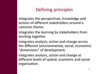 Defining principles integrates the perspectives, knowledge and actions of different stakeholders around a common theme.  integrates the learning by stakeholders from working together.  integrates analysis, action and change across the different (environmental, social, economic) “dimensions” of development.  integrates analysis, action and change at different levels of spatial, economic and social organisation.  