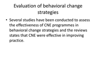 Evaluation of behavioral change
strategies
• Several studies have been conducted to assess
the effectiveness of CNE programmes in
behavioral change strategies and the reviews
states that CNE were effective in improving
practice.
 