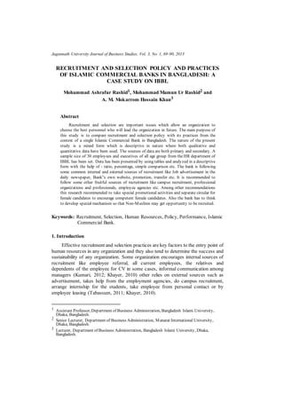 Jagannath University Journal of Business Studies, Vol. 3, No. 1, 69-90, 2013
RECRUITMENT AND SELECTION POLICY AND PRACTICES
OF ISLAMIC COMMERCIAL BANKS IN BANGLADESH: A
CASE STUDY ON IBBL
Mohammad Ashrafur Rashid1, Mohammad Mamun Ur Rashid2 and
A. M. Mokarrom Hossain Khan3
Abstract
Recruitment and selection are important issues which allow an organization to
choose the best personnel who will lead the organization in future. The main purpose of
this study is to compare recruitment and selection policy with its practices from the
context of a single Islamic Commercial Bank in Bangladesh. The nature of the present
study is a mixed form which is descriptive in nature where both qualitative and
quantitative data have been used. The sources of data are both primary and secondary. A
sample size of 30 employees and executives of all age group from the HR department of
IBBL has been set. Data has been presented by using tables and analyzed in a descriptive
form with the help of - ratio, percentage, simple comparison etc. The bank is following
some common internal and external sources of recruitment like Job advertisement in the
daily newspaper, Bank‟s own website, promotion, transfer etc. It is recommended to
follow some other fruitful sources of recruitment like campus recruitment, professional
organizations and professionals, employee agencies etc. Among other recommendations
this research recommended to take special promotional activities and separate circular for
female candidates to encourage competent female candidates. Also the bank has to think
to develop special mechanism so that Non-Muslims may get opportunity to be recruited.
Keywords: Recruitment, Selection, Human Resources, Policy, Performance, Islamic
Commercial Bank.
1. Introduction
Effective recruitment and selection practices are key factors to the entry point of
human resources in any organization and they also tend to determine the success and
sustainability of any organization. Some organization encourages internal sources of
recruitment like employee referral, all current employees, the relatives and
dependents of the employee for CV in some cases, informal communication among
managers (Kumari, 2012; Khayer, 2010) other relies on external sources such as
advertisement, takes help from the employment agencies, do campus recruitment,
arrange internship for the students, take employee from personal contact or by
employee leasing (Tabassum, 2011; Khayer, 2010).
1 Assistant Professor, Department of Business Administration, Bangladesh Islami University,
Dhaka, Bangladesh.
2 Senior Lecturer, Department of Business Administration, Manarat International University,
Dhaka, Bangladesh.
3 Lecturer, Department of Business Administration, Bangladesh Islami University, Dhaka,
Bangladesh.
 