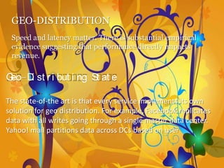 GEO-DISTRIBUTION
 Speed and latency matter. There is substantial empirical
 evidence suggesting that performance directly impacts
 revenue.

Geo-D st r i but i ng St at e
     i

The state-of-the art is that every service implements its own
solution for geo distribution. For example, Facebook replicates
data with all writes going through a single master data center.
Yahoo! mail partitions data across DCs based on user
 