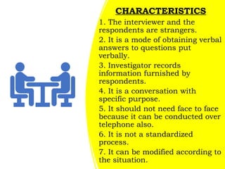 CHARACTERISTICS
1. The interviewer and the
respondents are strangers.
2. It is a mode of obtaining verbal
answers to questions put
verbally.
3. Investigator records
information furnished by
respondents.
4. It is a conversation with
specific purpose.
5. It should not need face to face
because it can be conducted over
telephone also.
6. It is not a standardized
process.
7. It can be modified according to
the situation.
 