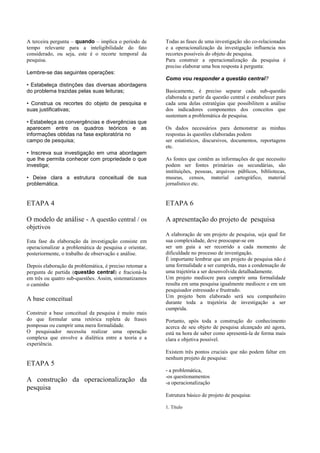 A terceira pergunta – quando – implica o período de      Todas as fases de uma investigação são co-relacionadas
tempo relevante para a inteligibilidade do fato          e a operacionalização da investigação influencia nos
considerado, ou seja, este é o recorte temporal da       recortes possíveis do objeto de pesquisa.
pesquisa.                                                Para construir a operacionalização da pesquisa é
                                                         preciso elaborar uma boa resposta à pergunta:
Lembre-se das seguintes operações:
                                                         Como vou responder a questão central?
• Estabeleça distinções das diversas abordagens
do problema trazidas pelas suas leituras;                Basicamente, é preciso separar cada sub-questão
                                                         elaborada a partir da questão central e estabelecer para
• Construa os recortes do objeto de pesquisa e           cada uma delas estratégias que possibilitem a análise
suas justificativas;                                     dos indicadores componentes dos conceitos que
                                                         sustentam a problemática de pesquisa.
• Estabeleça as convergências e divergências que
aparecem entre os quadros teóricos e as                  Os dados necessários para demonstrar as minhas
informações obtidas na fase exploratória no              respostas às questões elaboradas podem
campo de pesquisa;                                       ser estatísticos, discursivos, documentos, reportagens
                                                         etc.
• Inscreva sua investigação em uma abordagem
que lhe permita conhecer com propriedade o que           As fontes que contêm as informações de que necessito
investiga;                                               podem ser fontes primárias ou secundárias, são
                                                         instituições, pessoas, arquivos públicos, bibliotecas,
• Deixe clara a estrutura conceitual de sua              museus, censos, material cartográfico, material
problemática.                                            jornalístico etc.


ETAPA 4                                                  ETAPA 6

O modelo de análise - A questão central / os             A apresentação do projeto de pesquisa
objetivos
                                                         A elaboração de um projeto de pesquisa, seja qual for
Esta fase da elaboração da investigação consiste em      sua complexidade, deve preocupar-se em
operacionalizar a problemática de pesquisa e orientar,   ser um guia a ser recorrido a cada momento de
posteriormente, o trabalho de observação e análise.      dificuldade no processo de investigação.
                                                         É importante lembrar que um projeto de pesquisa não é
Depois elaboração da problemática, é preciso retomar a   uma formalidade a ser cumprida, mas a condensação de
pergunta de partida (questão central) e fracioná-la      uma trajetória a ser desenvolvida detalhadamente.
em três ou quatro sub-questões. Assim, sistematizamos    Um projeto medíocre para cumprir uma formalidade
o caminho                                                resulta em uma pesquisa igualmente medíocre e em um
                                                         pesquisador estressado e frustrado.
                                                         Um projeto bem elaborado será seu companheiro
A base conceitual
                                                         durante toda a trajetória de investigação a ser
                                                         cumprida.
Construir a base conceitual da pesquisa é muito mais
do que formular uma retórica repleta de frases           Portanto, após toda a construção do conhecimento
pomposas ou cumprir uma mera formalidade.                acerca de seu objeto de pesquisa alcançado até agora,
O pesquisador necessita realizar uma operação            está na hora de saber como apresentá-la de forma mais
complexa que envolve a dialética entre a teoria e a      clara e objetiva possível.
experiência.
                                                         Existem três pontos cruciais que não podem faltar em
                                                         nenhum projeto de pesquisa:
ETAPA 5
                                                         - a problemática,
                                                         -os questionamentos
A construção da operacionalização da                     -a operacionalização
pesquisa
                                                         Estrutura básico de projeto de pesquisa:

                                                         1. Título
 