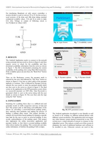 IJRET: International Journal of Research in Engineering and Technology eISSN: 2319-1163 | pISSN: 2321-7308
_______________________________________________________________________________________________
Volume: 05 Issue: 08 | Aug-2016, Available @ http://ijret.esatjournals.org 118
For interfacing Raspberry pi with sensor controllers a
resistor divider is used to convert 5V to 3V. for this we have
used resistors of 6k ohms and 10K ohms taking standard
commercial available values. 5.1k and 1k in series to make
6.1k ohm. Voltage at output of following circuit is
Vo=5*(10k/(6.1k+10k))=3.02V
5. RESULTS
The Android Application needs to connect to the network
using username and password as shown in figure 6, and then
request server to check for the availability and thus
download availability information from the server as shown
in Figure 7. The file is downloaded containing the current
availability of the parking slots using Http URL Connection.
If the available spaces are zero then, the “Book Now” button
is freezes.
Then on the Bookspace screen, the payment mode is
selected by the user, and followed by “Pay Now” button as
shown in figure 8. User has to select either of the payment
methods to continue. This is followed by Payment Activity
wherein the user needs to enter the payment details which
are then sent to the server as shown in figure 9. The final
screen in the application is the OTP generation screen where
on successful payment an OTP (One Time Password) is
generated which is sent to the server along with the user
details as shown in figure 10. The user then exits the App
using the “Exit” button.
6. CONCLUSION
Searching for a parking these days is a difficult task and
generally results in traffic congestion and loss of time and
fuel. This project aims at alleviating such difficulties of the
drivers by providing a reservation-based parking policy,
thus reducing their problems and making the process of
finding a parking place easier. This project provides a
solution for reservation based parking by keeping a specific
time limit for the cars to arrive to reserved parking. It also
avoids underutilization of the parking space. This project
also implements the online reservation application and
payment facility so that there is assured parking available
when driver reaches the parking. This system also provides
online information of whether the parking if full or empty.
Fig. 6. Login Screen Fig. 7. Availability screen
Fig. 8. Payment options Fig. 9. Payment details
Fig. 10. OTP generation screen
The Android application developed is user friendly as well
as found to be working on different android phones with
different screen resolutions.The application does not require
any other features except internet connectivity to run. This
system uses a wired network of sensors to connect to the
embedded server. This reduces overall cost of the system. It
eliminates the need of additional hardware and software to
be installed in cars. Ultrasonic sensors are used in this
 