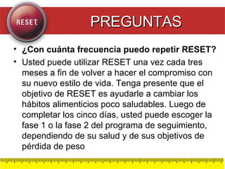 ¿Con cuánta frecuencia puedo repetir RESET? Usted puede utilizar RESET una vez cada tres meses a fin de volver a hacer el compromiso con su nuevo estilo de vida. Tenga presente que el objetivo de RESET es ayudarle a cambiar los hábitos alimenticios poco saludables. Luego de completar los cinco días, usted puede escoger la fase 1 o la fase 2 del programa de seguimiento, dependiendo de su salud y de sus objetivos de pérdida de peso PREGUNTAS 
