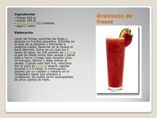 Granizado de fresas Ingredientes▪ Fresas 400 gr.▪ azúcar 200 gr.▪ piel de limón 1/2 unidades▪ agua 2 vasosElaboraciónLavar las fresas, quitarles las hojas y picarlas en trocitos pequeños. Echarlas en el vaso de la batidora y triturarlas a potencia media. Reservar en la nevera el puré obtenido. Echar en un cazo los 2 vasos de agua, los 200 gramos de azúcary la piel de medio limón bien lavada y poner todo a hervir a fuego bajo durante unos 10 minutos. Retirar y dejar enfriar el jarabe. Cuando esté bien frío, mezclarlo con el puré de fresas y dejarlo reposar durante 3 ó 4 horas. A continuación, pasarlo por un colador y meterlo en el congelador hasta que empiece a congelarse. Se puede servir acompañado de unos cubitos de hielo.  