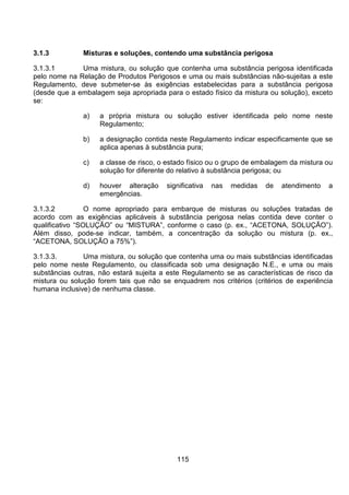 115
3.1.3 Misturas e soluções, contendo uma substância perigosa
3.1.3.1 Uma mistura, ou solução que contenha uma substância perigosa identificada
pelo nome na Relação de Produtos Perigosos e uma ou mais substâncias não-sujeitas a este
Regulamento, deve submeter-se às exigências estabelecidas para a substância perigosa
(desde que a embalagem seja apropriada para o estado físico da mistura ou solução), exceto
se:
a) a própria mistura ou solução estiver identificada pelo nome neste
Regulamento;
b) a designação contida neste Regulamento indicar especificamente que se
aplica apenas à substância pura;
c) a classe de risco, o estado físico ou o grupo de embalagem da mistura ou
solução for diferente do relativo à substância perigosa; ou
d) houver alteração significativa nas medidas de atendimento a
emergências.
3.1.3.2 O nome apropriado para embarque de misturas ou soluções tratadas de
acordo com as exigências aplicáveis à substância perigosa nelas contida deve conter o
qualificativo “SOLUÇÃO” ou “MISTURA”, conforme o caso (p. ex., “ACETONA, SOLUÇÃO”).
Além disso, pode-se indicar, também, a concentração da solução ou mistura (p. ex.,
“ACETONA, SOLUÇÃO a 75%”).
3.1.3.3. Uma mistura, ou solução que contenha uma ou mais substâncias identificadas
pelo nome neste Regulamento, ou classificada sob uma designação N.E., e uma ou mais
substâncias outras, não estará sujeita a este Regulamento se as características de risco da
mistura ou solução forem tais que não se enquadrem nos critérios (critérios de experiência
humana inclusive) de nenhuma classe.
 