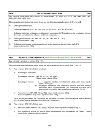 489
P404 INSTRUÇÃO PARA EMBALAGEM P404
Está instrução é aplicável a sólidos pirofóricos: números ONU 1383, 1854, 1855, 2005, 2008, 2441, 2545, 2546,
2846, 2881, 3052, 3200, 3203.
São autorizadas as embalagens a seguir, desde que atendidas as disposições gerais de 4.1.1 e 4.1.3:
1) Embalagens combinadas.
Embalagens externas: (1A2, 1B2, 1N2, 1H2, 1D, 4A, 4B, 4C1, 4C2, 4D, 4F ou 4H2)
Embalagens internas: embalagens metálicas com capacidade até 15kg cada uma. As embalagens internas
devem ser hermeticamente seladas e ter tampas rosqueadas.
2) Embalagens metálicas: (1A1, 1A2, 1B1, 1N1, 1N2, 3A1, 3A2, 3B1, 3B2)
Massa bruta máxima: 150kg
3) Embalagens compostas: recipiente plástico em tambor de aço ou alumínio (6HA1 ou 6HB1)
Massa bruta máxima: 150kg.
P405 INSTRUÇÃO PARA EMBALAGEM (Tabela alterada pela Resolução ANTT n.º 1644, de 29/12/06) P405
Esta instrução é aplicável ao número ONU 1381.
São autorizadas as embalagens a seguir, desde que atendidas as disposições gerais de 4.1.1 e 4.1.3:
1) Para o número ONU 1381, fósforo umedecido:
a) Embalagens combinadas.
Embalagens externas: (4A, 4B, 4C1, 4C2, 4D ou 4F)
Massa líquida máxima: 75kg
Embalagens internas: (i) recipientes metálicos hermeticamente selados, com massa líquida
máxima de 15kg; ou
(ii) embalagens internas de vidro, calçada de todos os lados com material
absorvente, seco, não-combustível, em quantidade suficiente para
absorver todo o conteúdo, com massa líquida máxima de 2kg; ou
b) Tambores (1A1, 1B1, 1B2, 1N1 ou 1N2); massa líquida máxima: 400kg
Bombonas (3A1 ou 3B2); massa líquida máxima: 120kg
Essas embalagens devem ser capazes de ser aprovadas no ensaio de estanqueidade especificado em
6.1.5.4, para o nível de desempenho do Grupo de Embalagem II.
2) Para o número ONU 1381, fósforo seco:
a) Quando fundido, tambores (1A2, 1B2 ou 1N2) com massa líquida máxima de 400kg; ou
b) Em projéteis ou artigos em estojos rígidos transportados sem componentes da Classe 1, como
especificado pela autoridade competente.
 