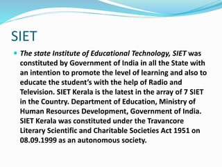 SIET
 The state Institute of Educational Technology, SIET was
constituted by Government of India in all the State with
an intention to promote the level of learning and also to
educate the student’s with the help of Radio and
Television. SIET Kerala is the latest in the array of 7 SIET
in the Country. Department of Education, Ministry of
Human Resources Development, Government of India.
SIET Kerala was constituted under the Travancore
Literary Scientific and Charitable Societies Act 1951 on
08.09.1999 as an autonomous society.
 