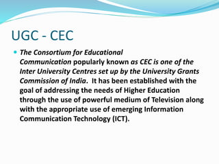 UGC - CEC
 The Consortium for Educational
Communication popularly known as CEC is one of the
Inter University Centres set up by the University Grants
Commission of India. It has been established with the
goal of addressing the needs of Higher Education
through the use of powerful medium of Television along
with the appropriate use of emerging Information
Communication Technology (ICT).
 